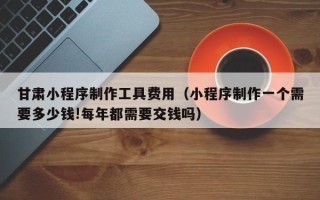 沙河甘肃小程序制作工具费用（小程序制作一个需要多少钱!每年都需要交钱吗）
