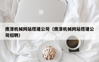 沙河鹰潭机械网站搭建公司（鹰潭机械网站搭建公司招聘）